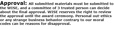 Approval: All submitted materials must be submitted to the WISE, and a committee of 3 trusted person can decide about the final approval. WISE reserves the right to review the approval until the award ceremony. Personal out-ethics or any strange business behavior contrary to our moral codes can be reasons for disapproval. 